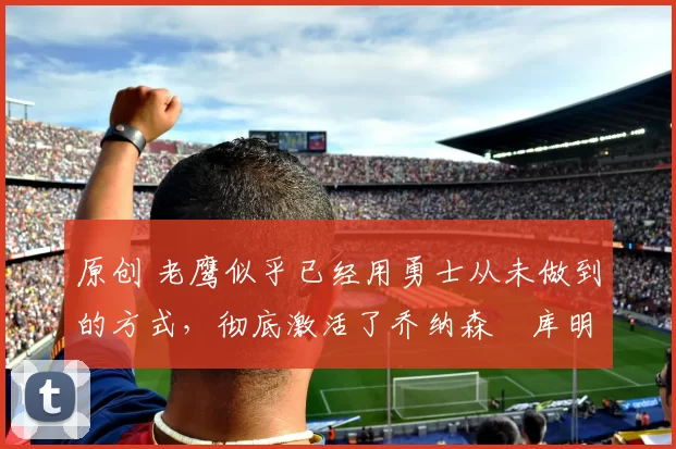 原创 老鹰似乎已经用勇士从未做到的方式，彻底激活了乔纳森・库明加