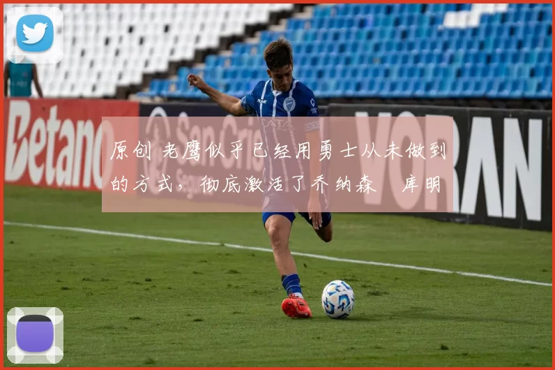 原创 老鹰似乎已经用勇士从未做到的方式,彻底激活了乔纳森・库明加