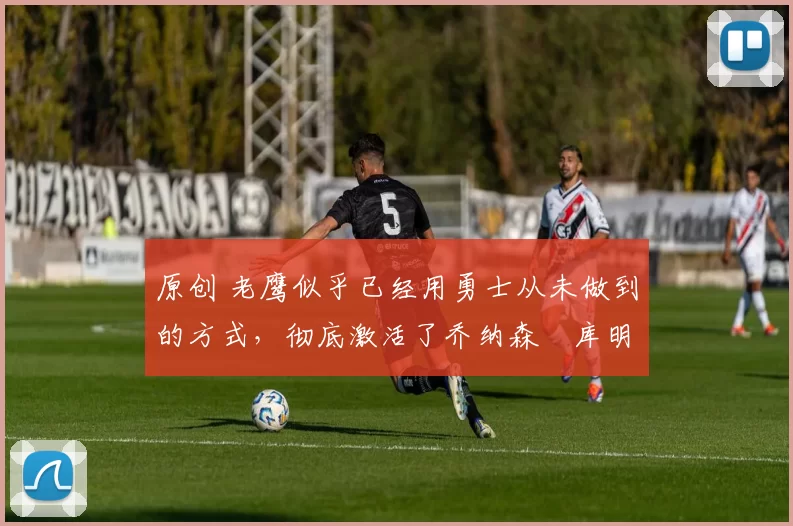 原创 老鹰似乎已经用勇士从未做到的方式,彻底激活了乔纳森・库明加