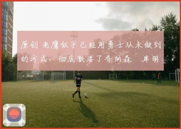 原创 老鹰似乎已经用勇士从未做到的方式,彻底激活了乔纳森・库明加