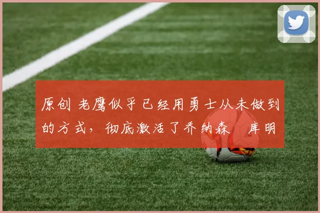 原创 老鹰似乎已经用勇士从未做到的方式,彻底激活了乔纳森・库明加