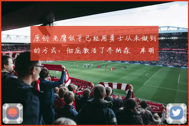 原创 老鹰似乎已经用勇士从未做到的方式，彻底激活了乔纳森・库明加