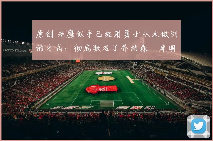 原创 老鹰似乎已经用勇士从未做到的方式，彻底激活了乔纳森・库明加