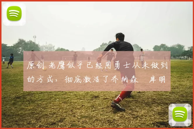 原创 老鹰似乎已经用勇士从未做到的方式，彻底激活了乔纳森・库明加