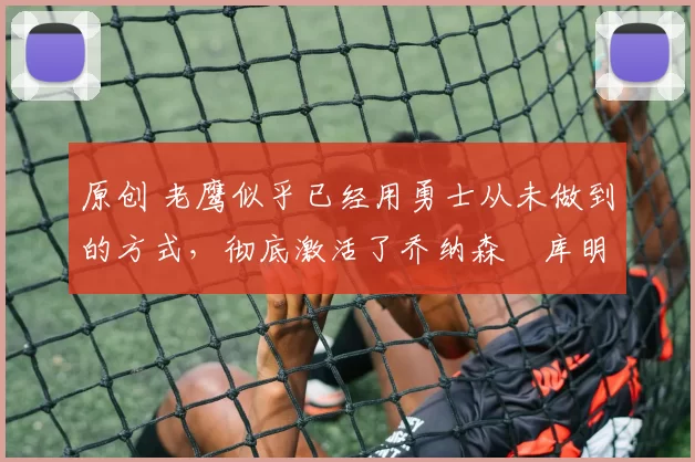 原创 老鹰似乎已经用勇士从未做到的方式,彻底激活了乔纳森・库明加