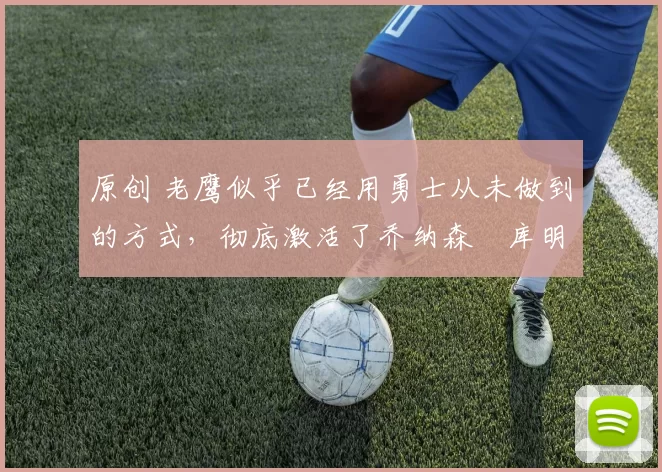 原创 老鹰似乎已经用勇士从未做到的方式,彻底激活了乔纳森・库明加