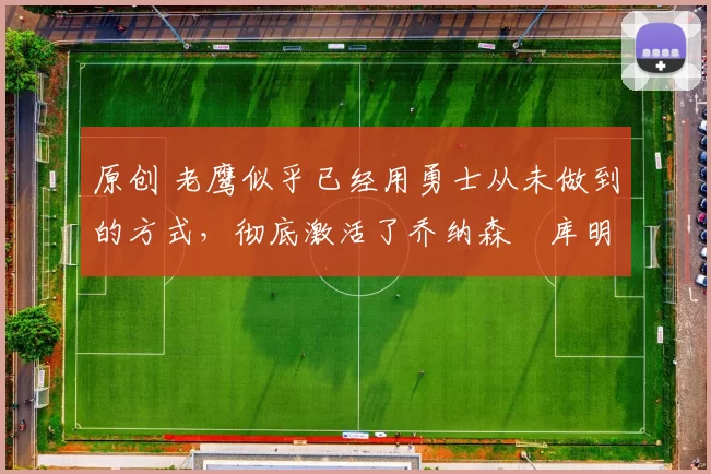 原创 老鹰似乎已经用勇士从未做到的方式，彻底激活了乔纳森・库明加