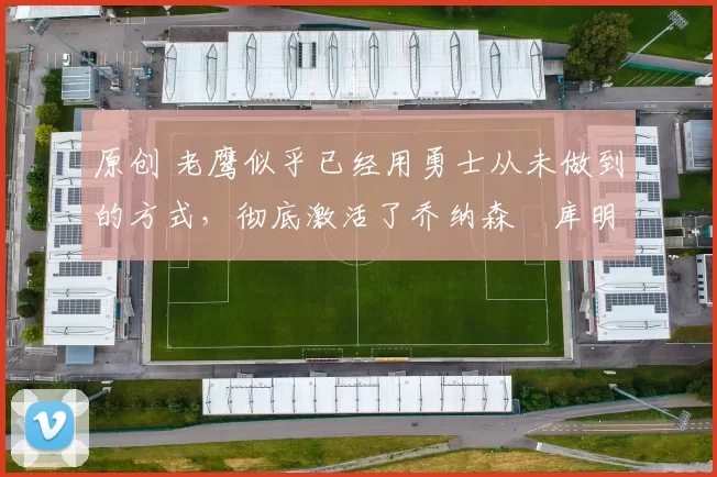 原创 老鹰似乎已经用勇士从未做到的方式，彻底激活了乔纳森・库明加