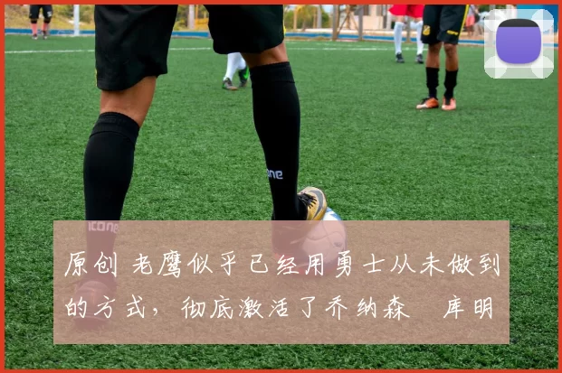 原创 老鹰似乎已经用勇士从未做到的方式,彻底激活了乔纳森・库明加