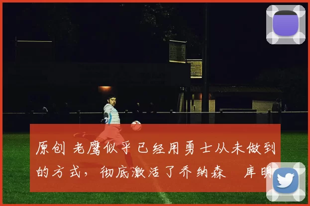 原创 老鹰似乎已经用勇士从未做到的方式，彻底激活了乔纳森・库明加