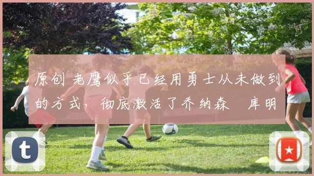 原创 老鹰似乎已经用勇士从未做到的方式,彻底激活了乔纳森・库明加