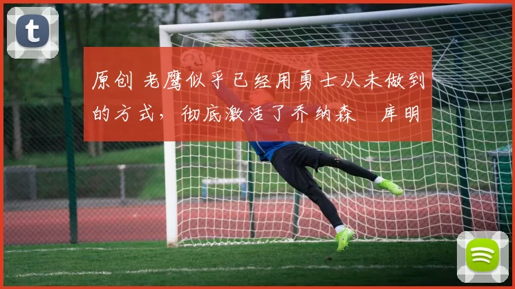 原创 老鹰似乎已经用勇士从未做到的方式,彻底激活了乔纳森・库明加