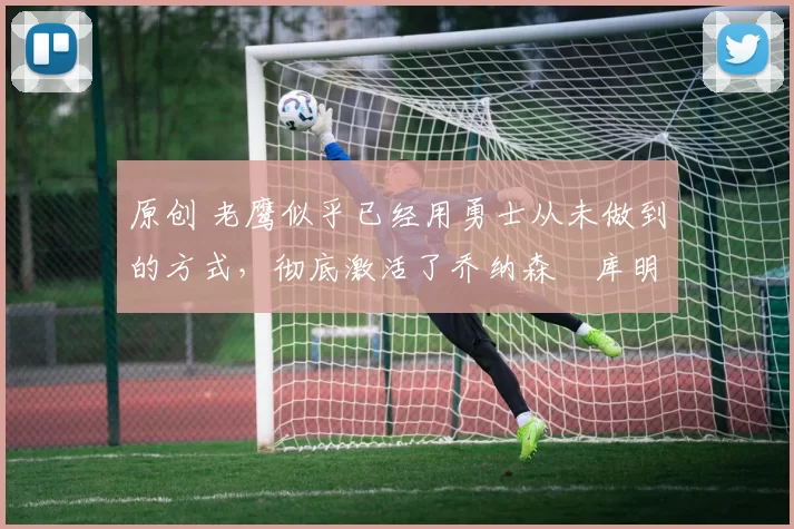 原创 老鹰似乎已经用勇士从未做到的方式,彻底激活了乔纳森・库明加