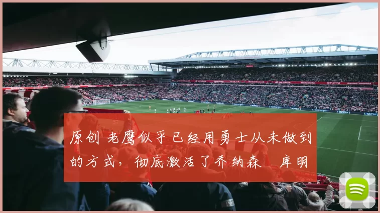 原创 老鹰似乎已经用勇士从未做到的方式，彻底激活了乔纳森・库明加