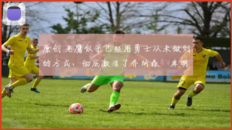 原创 老鹰似乎已经用勇士从未做到的方式,彻底激活了乔纳森・库明加