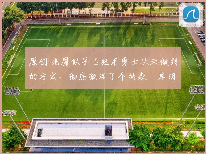 原创 老鹰似乎已经用勇士从未做到的方式，彻底激活了乔纳森・库明加