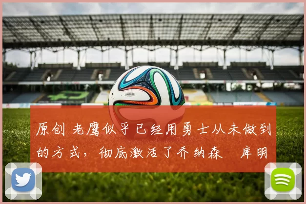 原创 老鹰似乎已经用勇士从未做到的方式,彻底激活了乔纳森・库明加