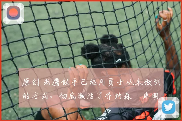 原创 老鹰似乎已经用勇士从未做到的方式，彻底激活了乔纳森・库明加