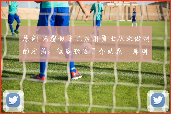 原创 老鹰似乎已经用勇士从未做到的方式,彻底激活了乔纳森・库明加