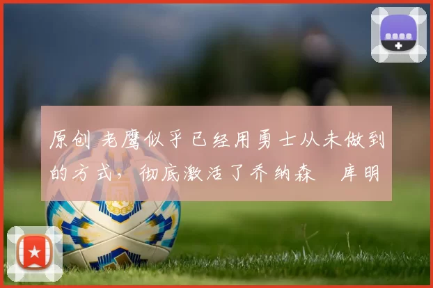 原创 老鹰似乎已经用勇士从未做到的方式,彻底激活了乔纳森・库明加