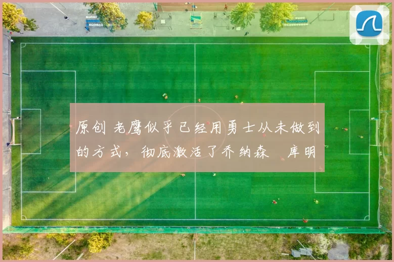 原创 老鹰似乎已经用勇士从未做到的方式,彻底激活了乔纳森・库明加