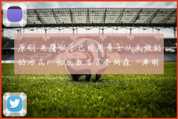 原创 老鹰似乎已经用勇士从未做到的方式,彻底激活了乔纳森・库明加