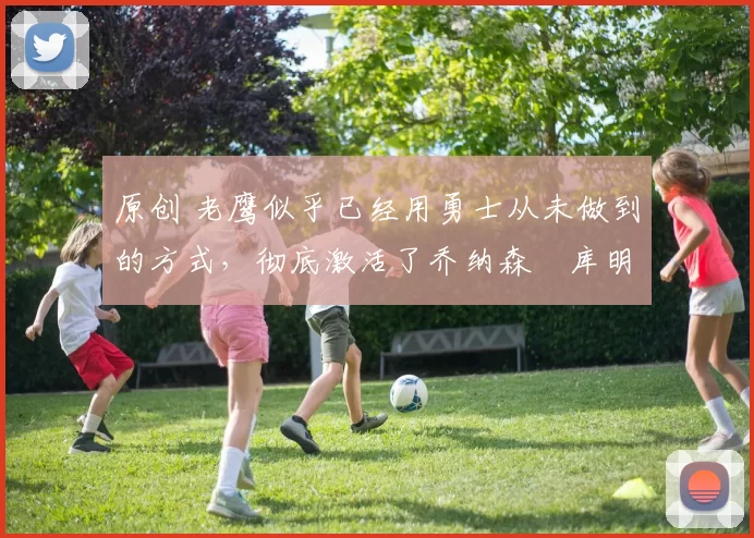 原创 老鹰似乎已经用勇士从未做到的方式，彻底激活了乔纳森・库明加