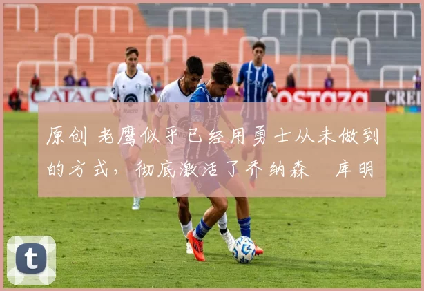 原创 老鹰似乎已经用勇士从未做到的方式,彻底激活了乔纳森・库明加