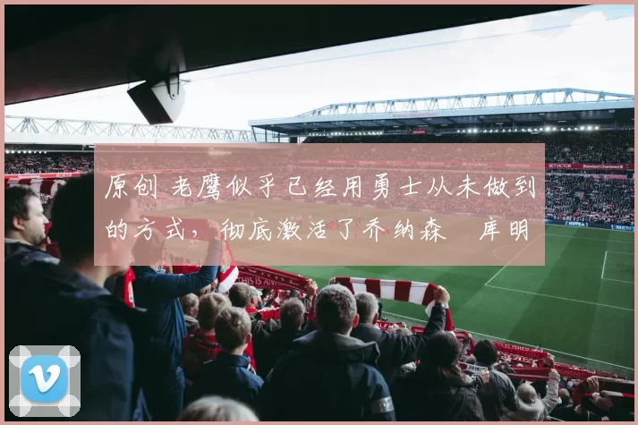 原创 老鹰似乎已经用勇士从未做到的方式,彻底激活了乔纳森・库明加