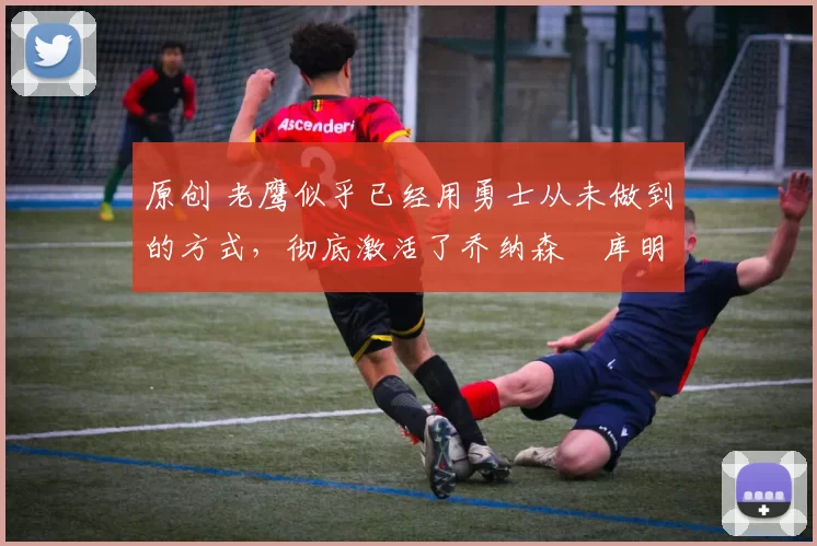 原创 老鹰似乎已经用勇士从未做到的方式，彻底激活了乔纳森・库明加