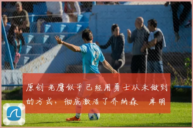 原创 老鹰似乎已经用勇士从未做到的方式,彻底激活了乔纳森・库明加