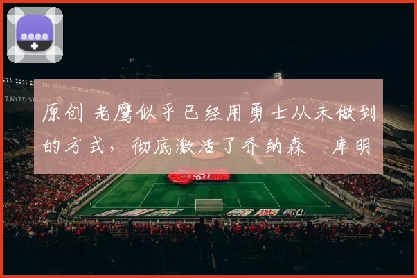 原创 老鹰似乎已经用勇士从未做到的方式，彻底激活了乔纳森・库明加