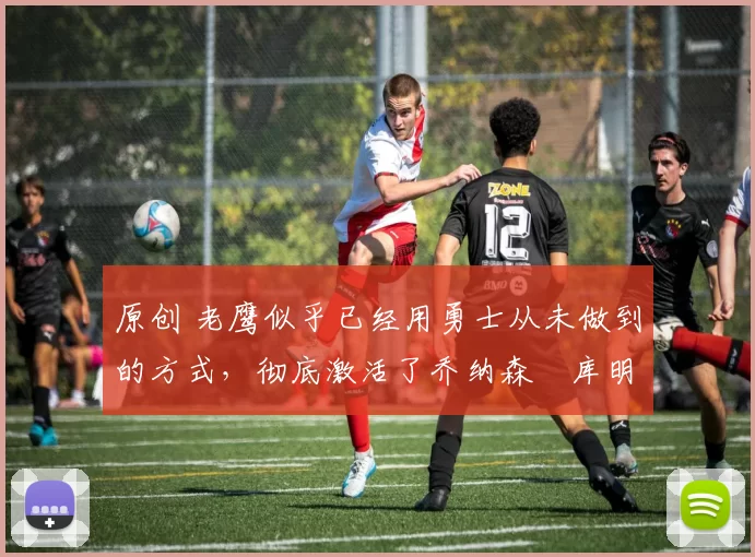 原创 老鹰似乎已经用勇士从未做到的方式,彻底激活了乔纳森・库明加