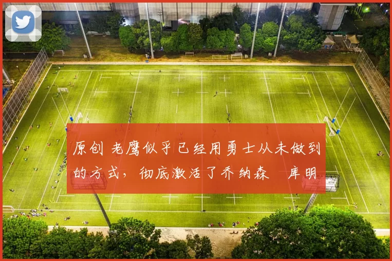 原创 老鹰似乎已经用勇士从未做到的方式，彻底激活了乔纳森・库明加