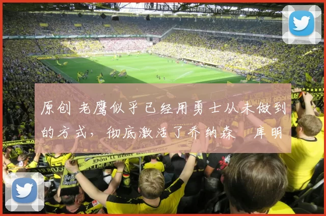 原创 老鹰似乎已经用勇士从未做到的方式，彻底激活了乔纳森・库明加