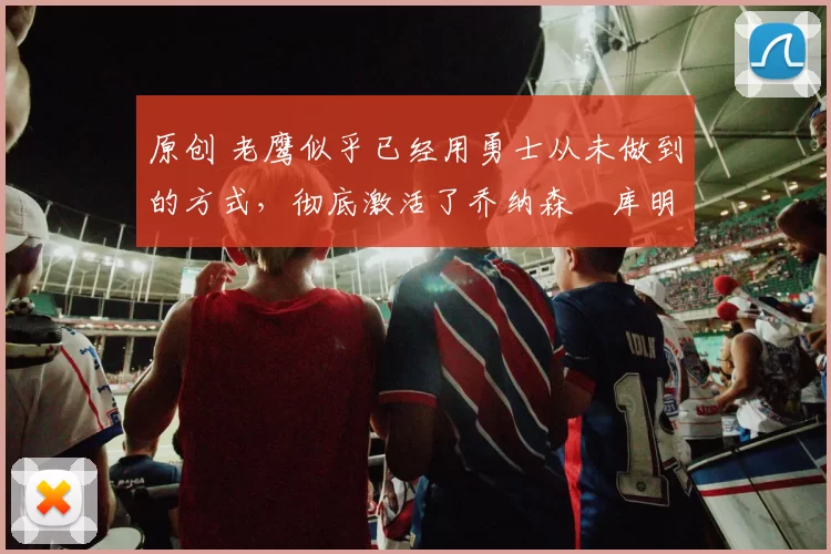 原创 老鹰似乎已经用勇士从未做到的方式，彻底激活了乔纳森・库明加