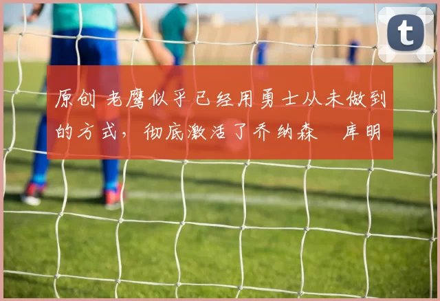 原创 老鹰似乎已经用勇士从未做到的方式，彻底激活了乔纳森・库明加