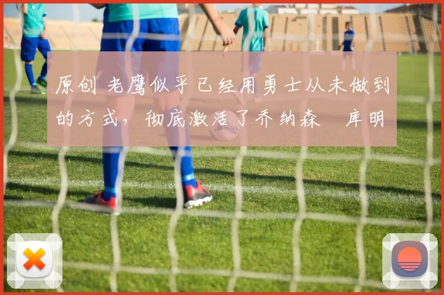 原创 老鹰似乎已经用勇士从未做到的方式,彻底激活了乔纳森・库明加