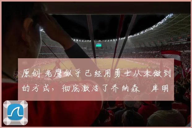 原创 老鹰似乎已经用勇士从未做到的方式,彻底激活了乔纳森・库明加