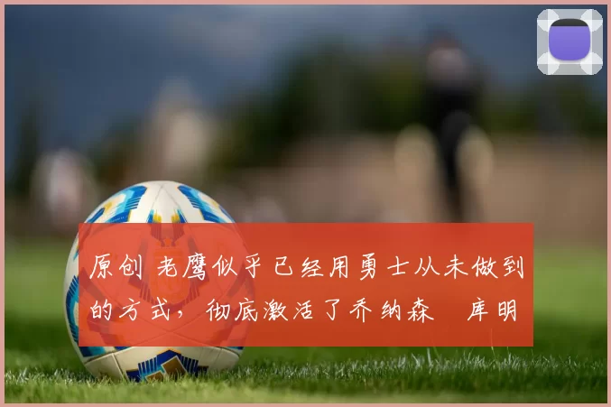 原创 老鹰似乎已经用勇士从未做到的方式，彻底激活了乔纳森・库明加