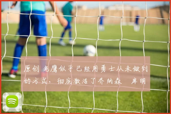 原创 老鹰似乎已经用勇士从未做到的方式，彻底激活了乔纳森・库明加