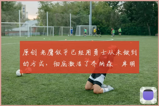 原创 老鹰似乎已经用勇士从未做到的方式,彻底激活了乔纳森・库明加