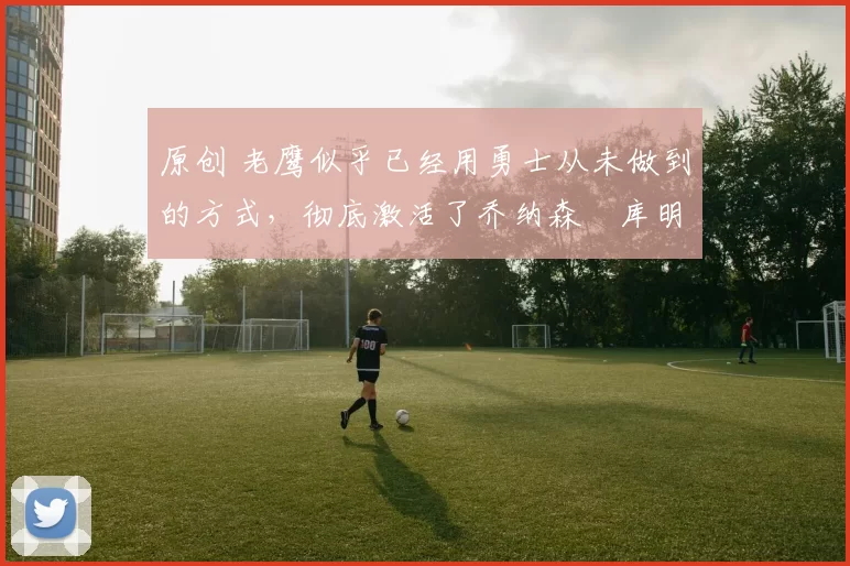 原创 老鹰似乎已经用勇士从未做到的方式，彻底激活了乔纳森・库明加