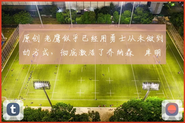 原创 老鹰似乎已经用勇士从未做到的方式，彻底激活了乔纳森・库明加