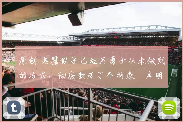 原创 老鹰似乎已经用勇士从未做到的方式，彻底激活了乔纳森・库明加