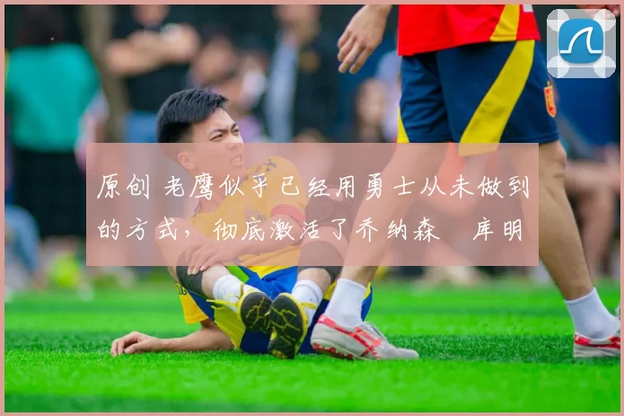 原创 老鹰似乎已经用勇士从未做到的方式,彻底激活了乔纳森・库明加