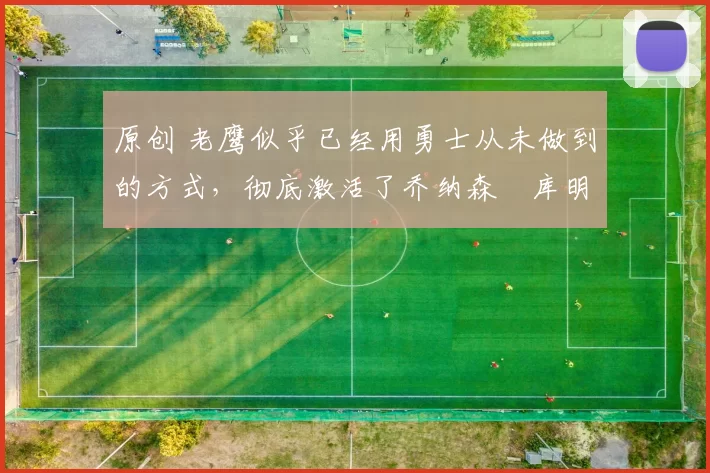 原创 老鹰似乎已经用勇士从未做到的方式,彻底激活了乔纳森・库明加