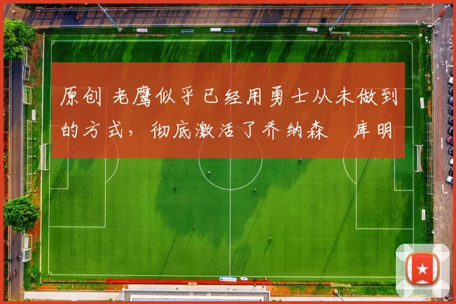 原创 老鹰似乎已经用勇士从未做到的方式，彻底激活了乔纳森・库明加