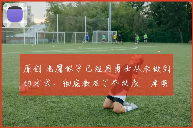 原创 老鹰似乎已经用勇士从未做到的方式，彻底激活了乔纳森・库明加