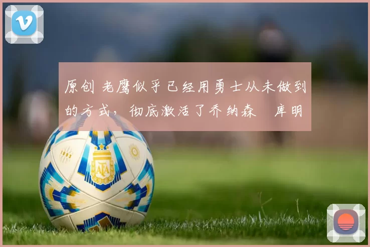 原创 老鹰似乎已经用勇士从未做到的方式，彻底激活了乔纳森・库明加